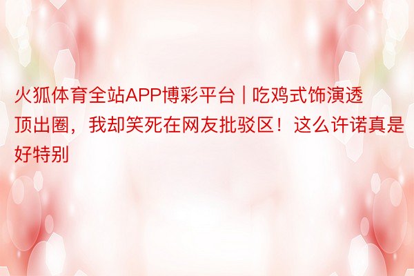 火狐体育全站APP博彩平台 | 吃鸡式饰演透顶出圈，我却笑死在网友批驳区！这么许诺真是好特别