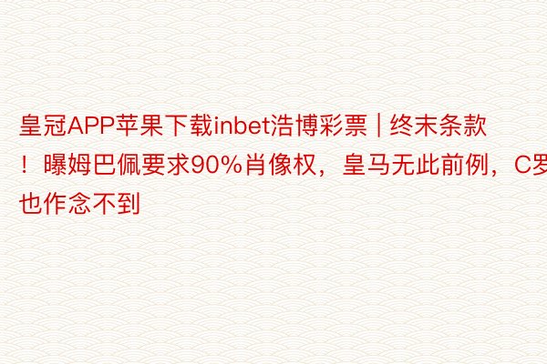 皇冠APP苹果下载inbet浩博彩票 | 终末条款！曝姆巴佩要求90%肖像权，皇马无此前例，C罗也作念不到