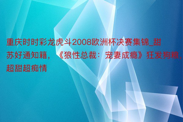 重庆时时彩龙虎斗2008欧洲杯决赛集锦_甜苏好通知籍，《狼性总裁：宠妻成瘾》狂发狗粮，超甜超痴情