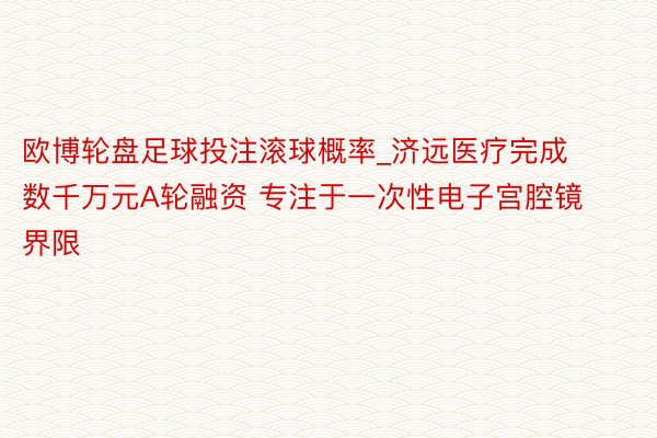 欧博轮盘足球投注滚球概率_济远医疗完成数千万元A轮融资 专注于一次性电子宫腔镜界限