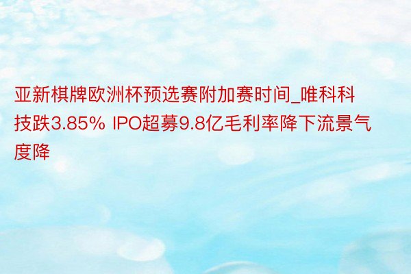 亚新棋牌欧洲杯预选赛附加赛时间_唯科科技跌3.85% IPO超募9.8亿毛利率降下流景气度降