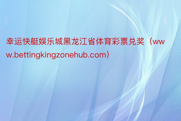 幸运快艇娱乐城黑龙江省体育彩票兑奖（www.bettingkingzonehub.com）
