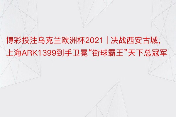 博彩投注乌克兰欧洲杯2021 | 决战西安古城，上海ARK1399到手卫冕“街球霸王”天下总冠军