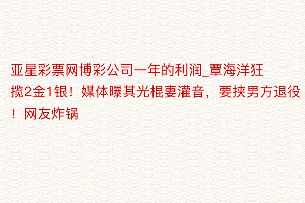 亚星彩票网博彩公司一年的利润_覃海洋狂揽2金1银！媒体曝其光棍妻灌音，要挟男方退役！网友炸锅