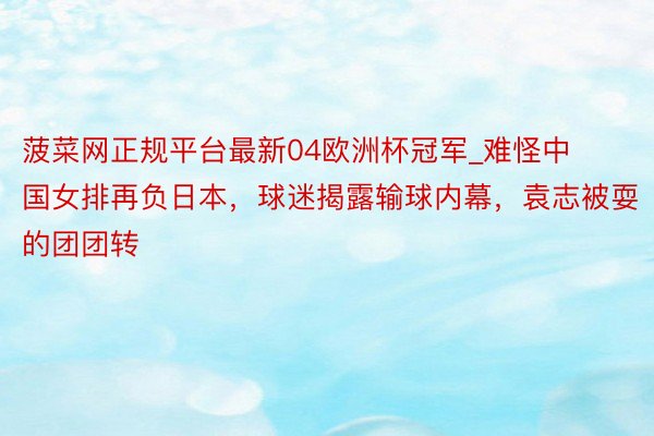 菠菜网正规平台最新04欧洲杯冠军_难怪中国女排再负日本，球迷揭露输球内幕，袁志被耍的团团转