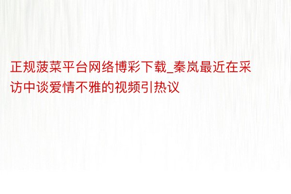 正规菠菜平台网络博彩下载_秦岚最近在采访中谈爱情不雅的视频引热议