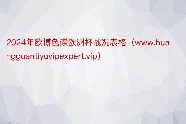 2024年欧博色碟欧洲杯战况表格（www.huangguantiyuvipexpert.vip）