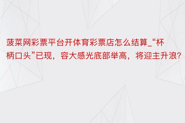 菠菜网彩票平台开体育彩票店怎么结算_“杯柄口头”已现，容大感光底部举高，将迎主升浪？