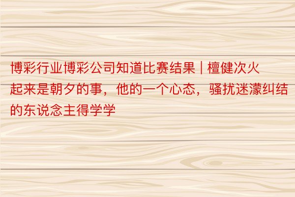 博彩行业博彩公司知道比赛结果 | 檀健次火起来是朝夕的事，他的一个心态，骚扰迷濛纠结的东说念主得学学