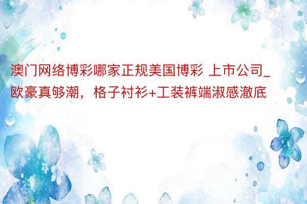 澳门网络博彩哪家正规美国博彩 上市公司_欧豪真够潮，格子衬衫+工装裤端淑感澈底